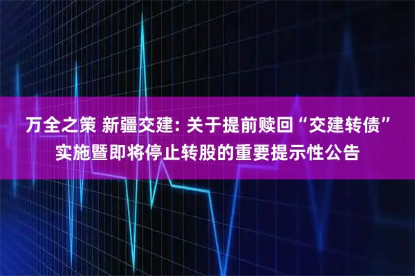 万全之策 新疆交建: 关于提前赎回“交建转债”实施暨即将停止转股的重要提示性公告