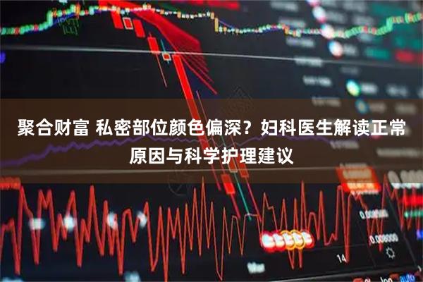 聚合财富 私密部位颜色偏深？妇科医生解读正常原因与科学护理建议