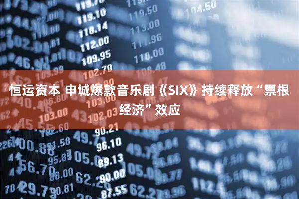 恒运资本 申城爆款音乐剧《SIX》持续释放“票根经济”效应