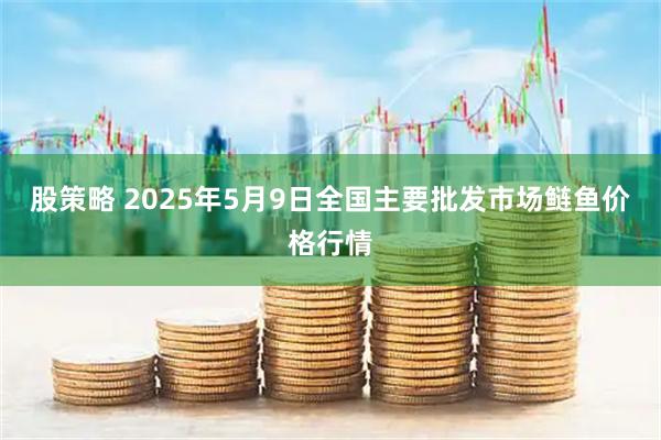 股策略 2025年5月9日全国主要批发市场鲢鱼价格行情