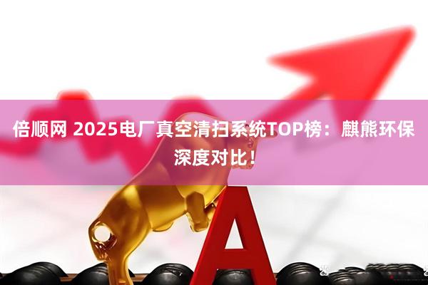 倍顺网 2025电厂真空清扫系统TOP榜：麒熊环保深度对比！