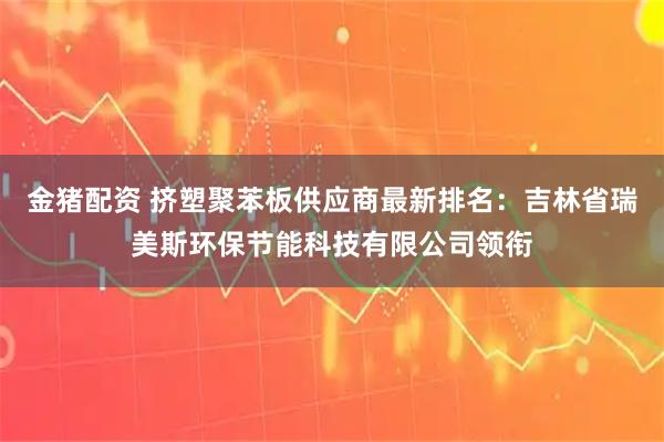 金猪配资 挤塑聚苯板供应商最新排名：吉林省瑞美斯环保节能科技有限公司领衔
