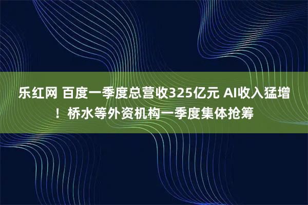 乐红网 百度一季度总营收325亿元 AI收入猛增！桥水等外资机构一季度集体抢筹