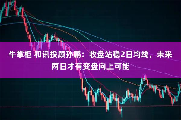 牛掌柜 和讯投顾孙鹏：收盘站稳2日均线，未来两日才有变盘向上可能
