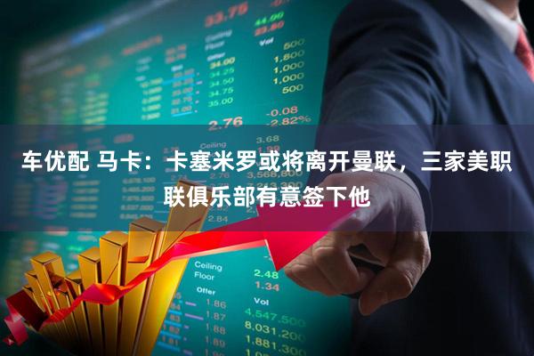 车优配 马卡：卡塞米罗或将离开曼联，三家美职联俱乐部有意签下他