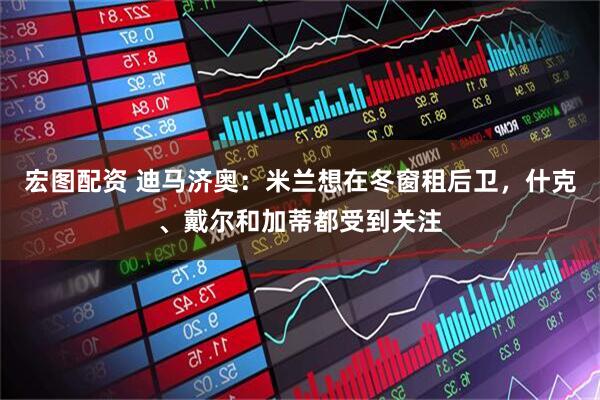 宏图配资 迪马济奥：米兰想在冬窗租后卫，什克、戴尔和加蒂都受到关注