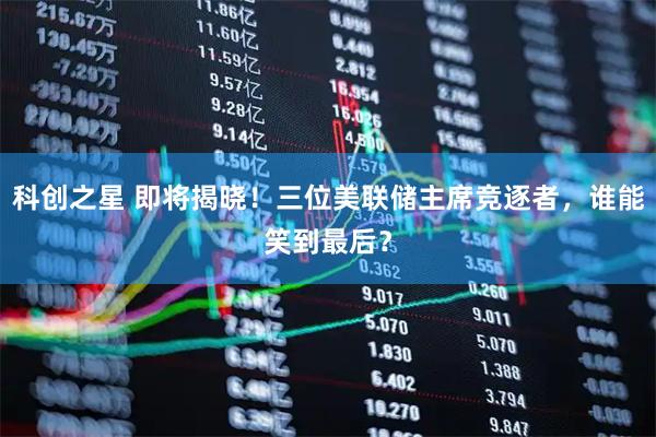 科创之星 即将揭晓！三位美联储主席竞逐者，谁能笑到最后？