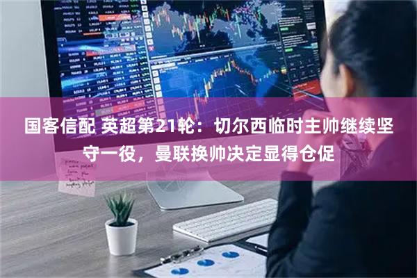 国客信配 英超第21轮：切尔西临时主帅继续坚守一役，曼联换帅决定显得仓促