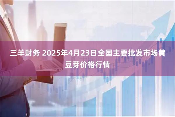 三羊财务 2025年4月23日全国主要批发市场黄豆芽价格行情