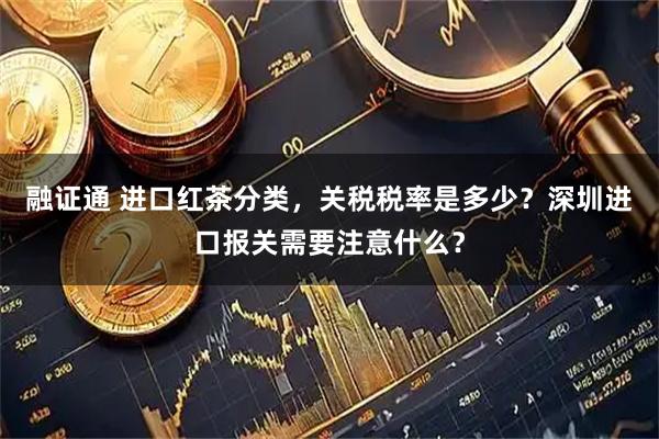 融证通 进口红茶分类，关税税率是多少？深圳进口报关需要注意什么？