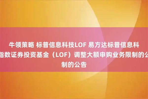 牛领策略 标普信息科技LOF 易方达标普信息科技指数证券投资基金（LOF）调整大额申购业务限制的公告