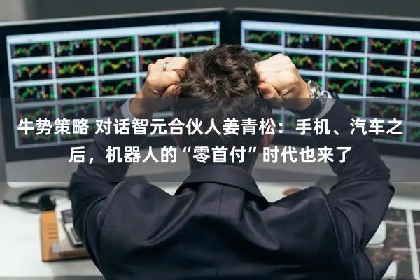 牛势策略 对话智元合伙人姜青松：手机、汽车之后，机器人的“零首付”时代也来了
